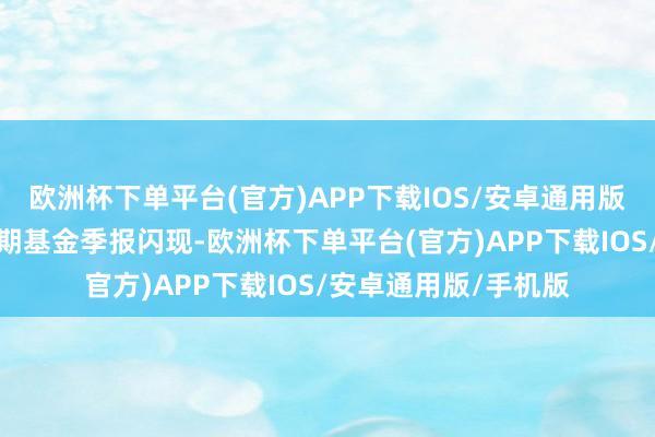 欧洲杯下单平台(官方)APP下载IOS/安卓通用版/手机版凭证最新一期基金季报闪现-欧洲杯下单平台(官方)APP下载IOS/安卓通用版/手机版