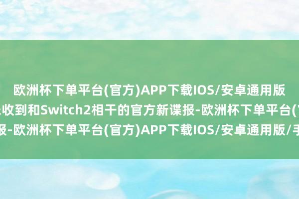 欧洲杯下单平台(官方)APP下载IOS/安卓通用版/手机版于今咱们仍未收到和Switch2相干的官方新谍报-欧洲杯下单平台(官方)APP下载IOS/安卓通用版/手机版