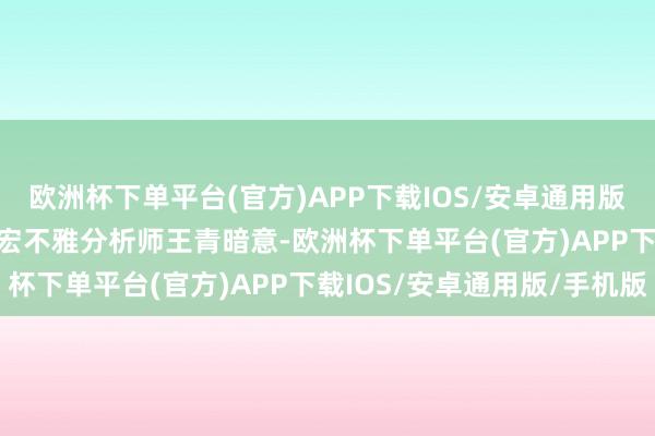 欧洲杯下单平台(官方)APP下载IOS/安卓通用版/手机版　　东方金诚首席宏不雅分析师王青暗意-欧洲杯下单平台(官方)APP下载IOS/安卓通用版/手机版