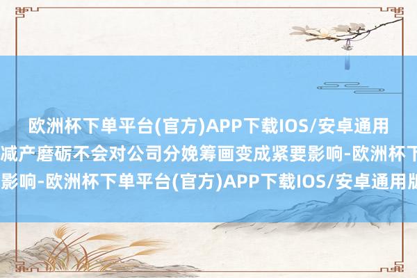 欧洲杯下单平台(官方)APP下载IOS/安卓通用版/手机版因此瞻望本次减产磨砺不会对公司分娩筹画变成紧要影响-欧洲杯下单平台(官方)APP下载IOS/安卓通用版/手机版