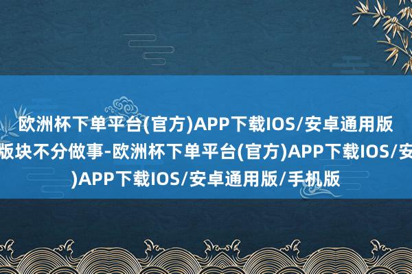 欧洲杯下单平台(官方)APP下载IOS/安卓通用版/手机版之前曝光版块不分做事-欧洲杯下单平台(官方)APP下载IOS/安卓通用版/手机版