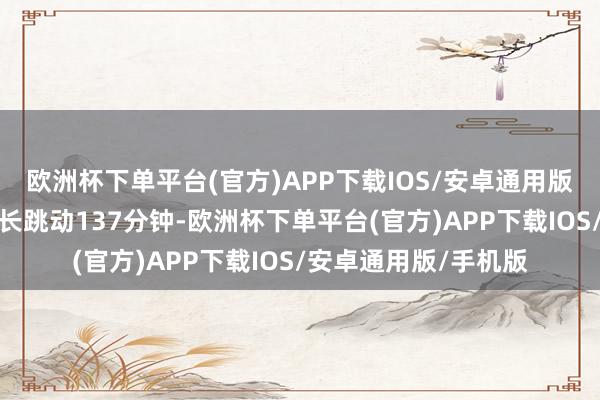 欧洲杯下单平台(官方)APP下载IOS/安卓通用版/手机版影片平均时长跳动137分钟-欧洲杯下单平台(官方)APP下载IOS/安卓通用版/手机版