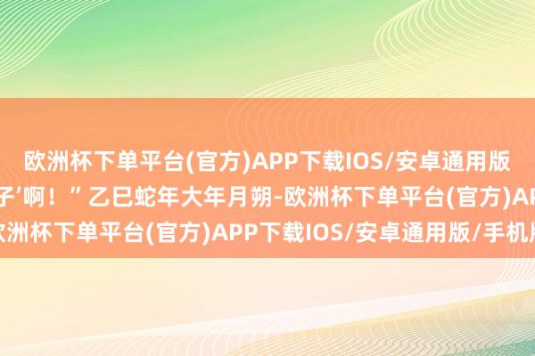 欧洲杯下单平台(官方)APP下载IOS/安卓通用版/手机版还有许多‘小狮子’啊！”乙巳蛇年大年月朔-欧洲杯下单平台(官方)APP下载IOS/安卓通用版/手机版