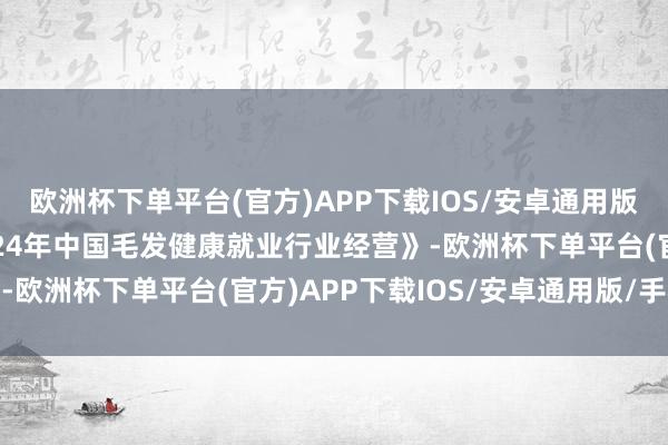 欧洲杯下单平台(官方)APP下载IOS/安卓通用版/手机版认真发布《2024年中国毛发健康就业行业经营》-欧洲杯下单平台(官方)APP下载IOS/安卓通用版/手机版