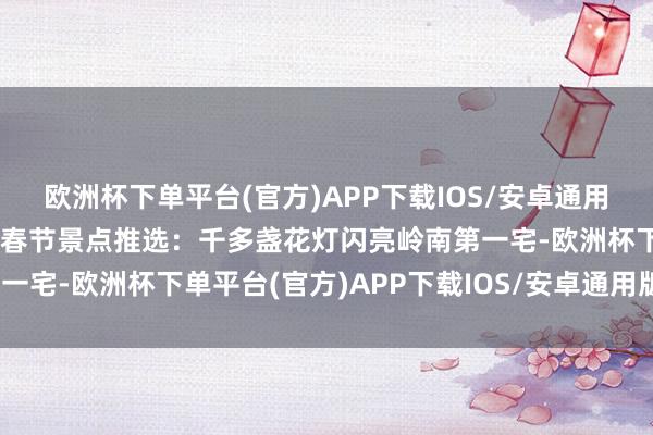 欧洲杯下单平台(官方)APP下载IOS/安卓通用版/手机版【热心】澄海春节景点推选：千多盏花灯闪亮岭南第一宅-欧洲杯下单平台(官方)APP下载IOS/安卓通用版/手机版