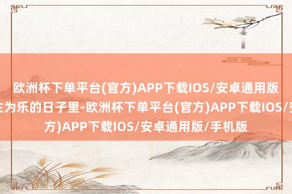 欧洲杯下单平台(官方)APP下载IOS/安卓通用版/手机版在助东谈主为乐的日子里-欧洲杯下单平台(官方)APP下载IOS/安卓通用版/手机版