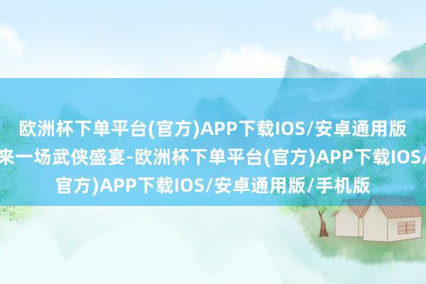 欧洲杯下单平台(官方)APP下载IOS/安卓通用版/手机版为不雅众带来一场武侠盛宴-欧洲杯下单平台(官方)APP下载IOS/安卓通用版/手机版