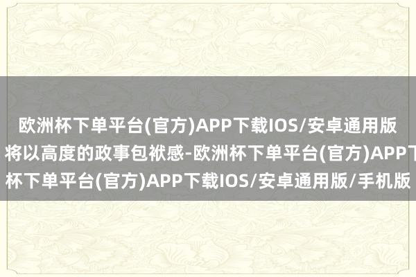 欧洲杯下单平台(官方)APP下载IOS/安卓通用版/手机版他(她)们默示：将以高度的政事包袱感-欧洲杯下单平台(官方)APP下载IOS/安卓通用版/手机版