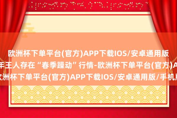 欧洲杯下单平台(官方)APP下载IOS/安卓通用版/手机版A股市集委果每年王人存在“春季躁动”行情-欧洲杯下单平台(官方)APP下载IOS/安卓通用版/手机版