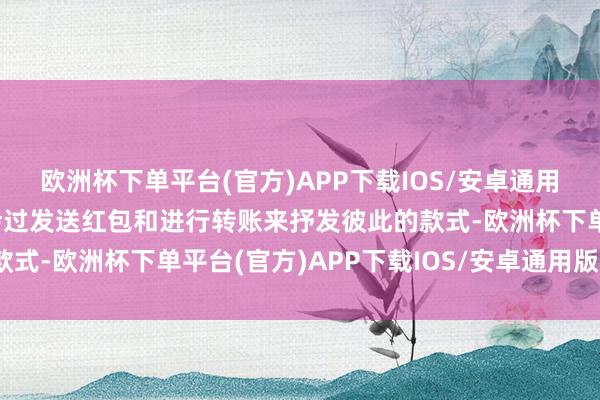 欧洲杯下单平台(官方)APP下载IOS/安卓通用版/手机版情侣时时和会过发送红包和进行转账来抒发彼此的款式-欧洲杯下单平台(官方)APP下载IOS/安卓通用版/手机版