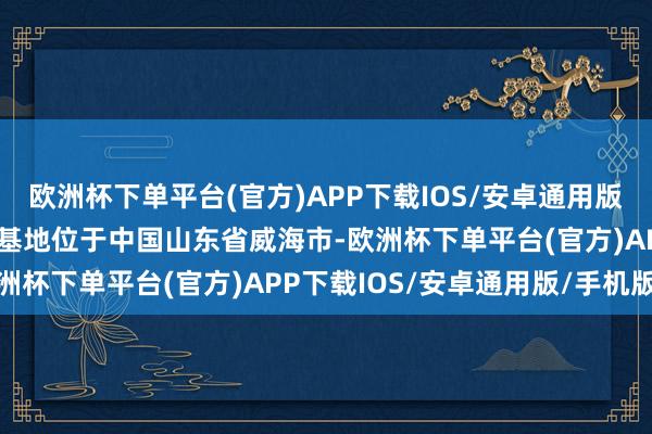 欧洲杯下单平台(官方)APP下载IOS/安卓通用版/手机版本集团主要坐褥基地位于中国山东省威海市-欧洲杯下单平台(官方)APP下载IOS/安卓通用版/手机版