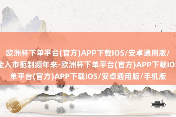 欧洲杯下单平台(官方)APP下载IOS/安卓通用版/手机版　　摒除中永远资金入市扼制　　频年来-欧洲杯下单平台(官方)APP下载IOS/安卓通用版/手机版