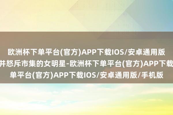 欧洲杯下单平台(官方)APP下载IOS/安卓通用版/手机版第一个下海连接并怒斥市集的女明星-欧洲杯下单平台(官方)APP下载IOS/安卓通用版/手机版