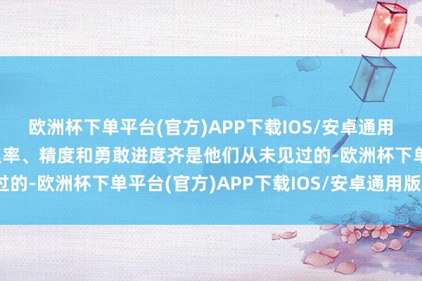 欧洲杯下单平台(官方)APP下载IOS/安卓通用版/手机版我军攻击的速率、精度和勇敢进度齐是他们从未见过的-欧洲杯下单平台(官方)APP下载IOS/安卓通用版/手机版