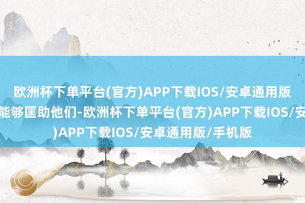 欧洲杯下单平台(官方)APP下载IOS/安卓通用版/手机版但愿我军能够匡助他们-欧洲杯下单平台(官方)APP下载IOS/安卓通用版/手机版