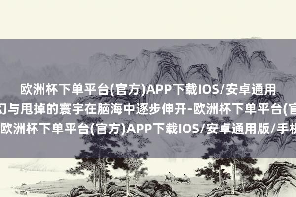 欧洲杯下单平台(官方)APP下载IOS/安卓通用版/手机版一个充满玄幻与甩掉的寰宇在脑海中逐步伸开-欧洲杯下单平台(官方)APP下载IOS/安卓通用版/手机版