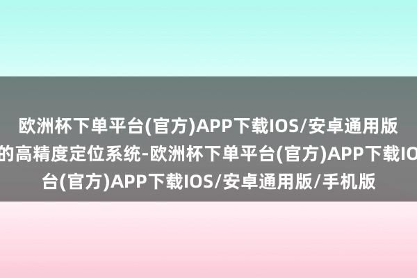 欧洲杯下单平台(官方)APP下载IOS/安卓通用版/手机版借助诞生配备的高精度定位系统-欧洲杯下单平台(官方)APP下载IOS/安卓通用版/手机版