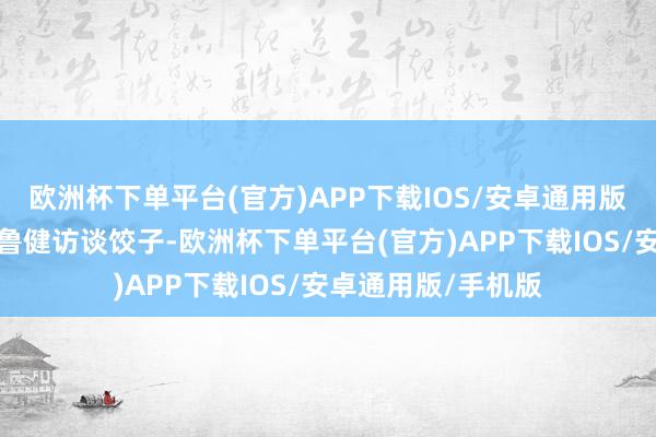 欧洲杯下单平台(官方)APP下载IOS/安卓通用版/手机版这才有了鲁健访谈饺子-欧洲杯下单平台(官方)APP下载IOS/安卓通用版/手机版