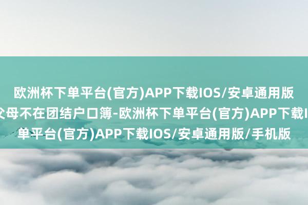 欧洲杯下单平台(官方)APP下载IOS/安卓通用版/手机版 （六）户籍与父母不在团结户口簿-欧洲杯下单平台(官方)APP下载IOS/安卓通用版/手机版