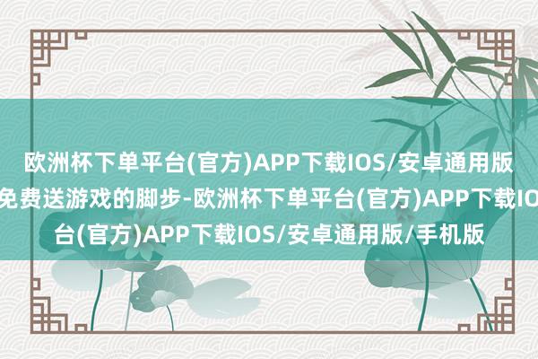 欧洲杯下单平台(官方)APP下载IOS/安卓通用版/手机版他们不会放缓免费送游戏的脚步-欧洲杯下单平台(官方)APP下载IOS/安卓通用版/手机版