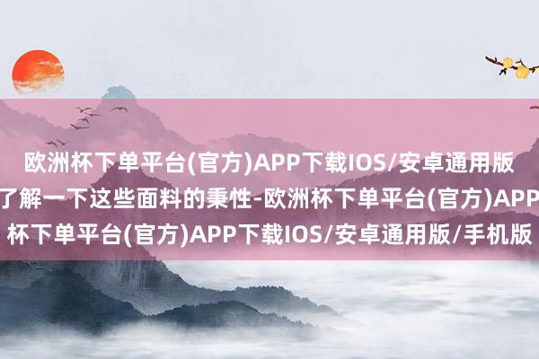 欧洲杯下单平台(官方)APP下载IOS/安卓通用版/手机版让咱们更久了地了解一下这些面料的秉性-欧洲杯下单平台(官方)APP下载IOS/安卓通用版/手机版