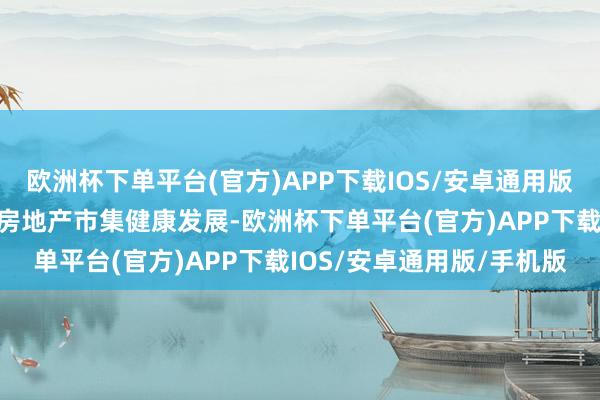 欧洲杯下单平台(官方)APP下载IOS/安卓通用版/手机版该策略旨在促进房地产市集健康发展-欧洲杯下单平台(官方)APP下载IOS/安卓通用版/手机版