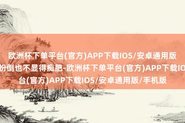 欧洲杯下单平台(官方)APP下载IOS/安卓通用版/手机版重重叠叠的打扮倒也不显得痴肥-欧洲杯下单平台(官方)APP下载IOS/安卓通用版/手机版