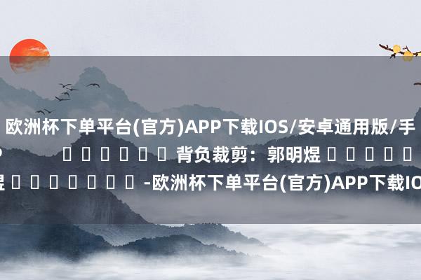 欧洲杯下单平台(官方)APP下载IOS/安卓通用版/手机版尽在新浪财经APP            						背负裁剪：郭明煜 							-欧洲杯下单平台(官方)APP下载IOS/安卓通用版/手机版