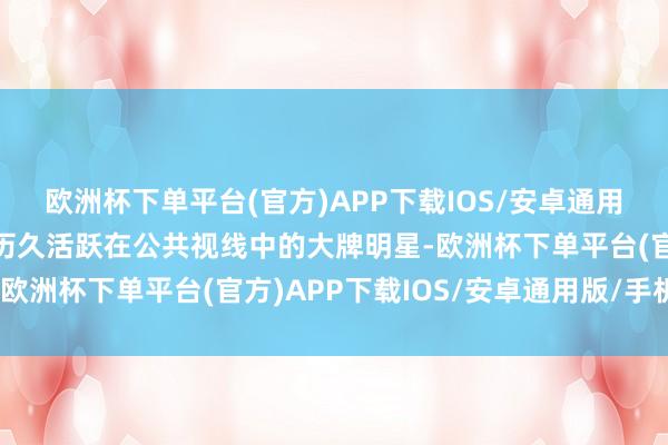 欧洲杯下单平台(官方)APP下载IOS/安卓通用版/手机版尤其是那些历久活跃在公共视线中的大牌明星-欧洲杯下单平台(官方)APP下载IOS/安卓通用版/手机版