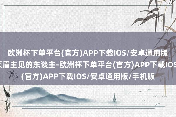 欧洲杯下单平台(官方)APP下载IOS/安卓通用版/手机版认为他是大须眉主见的东谈主-欧洲杯下单平台(官方)APP下载IOS/安卓通用版/手机版