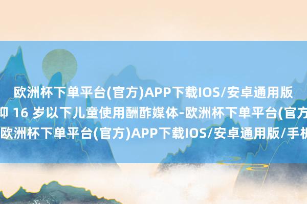 欧洲杯下单平台(官方)APP下载IOS/安卓通用版/手机版澳大利亚已阻抑 16 岁以下儿童使用酬酢媒体-欧洲杯下单平台(官方)APP下载IOS/安卓通用版/手机版