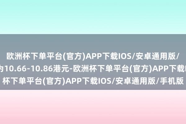 欧洲杯下单平台(官方)APP下载IOS/安卓通用版/手机版每股回购价钱为10.66-10.86港元-欧洲杯下单平台(官方)APP下载IOS/安卓通用版/手机版