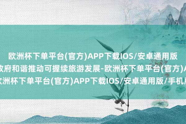 欧洲杯下单平台(官方)APP下载IOS/安卓通用版/手机版“咱们致力于与政府和谐推动可握续旅游发展-欧洲杯下单平台(官方)APP下载IOS/安卓通用版/手机版