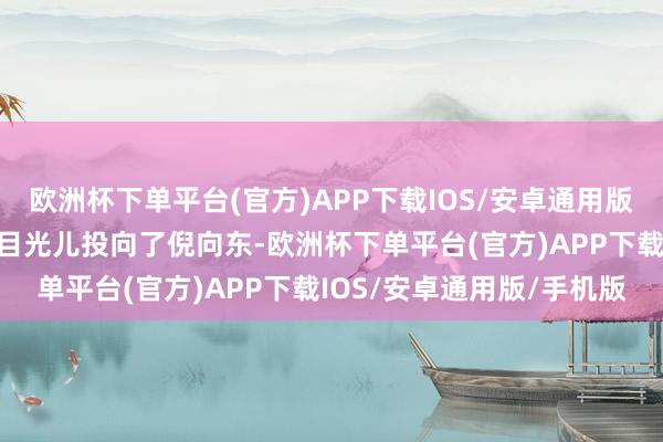 欧洲杯下单平台(官方)APP下载IOS/安卓通用版/手机版一边把怀疑的小目光儿投向了倪向东-欧洲杯下单平台(官方)APP下载IOS/安卓通用版/手机版